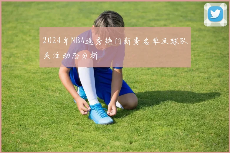 2024年NBA选秀热门新秀名单及球队关注动态分析