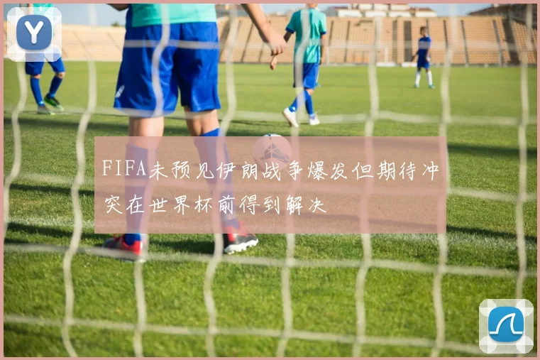 FIFA未预见伊朗战争爆发但期待冲突在世界杯前得到解决