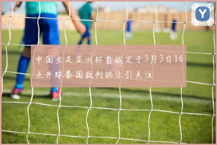 中国女足亚洲杯首战定于3月3日16点开球泰国裁判执法引关注