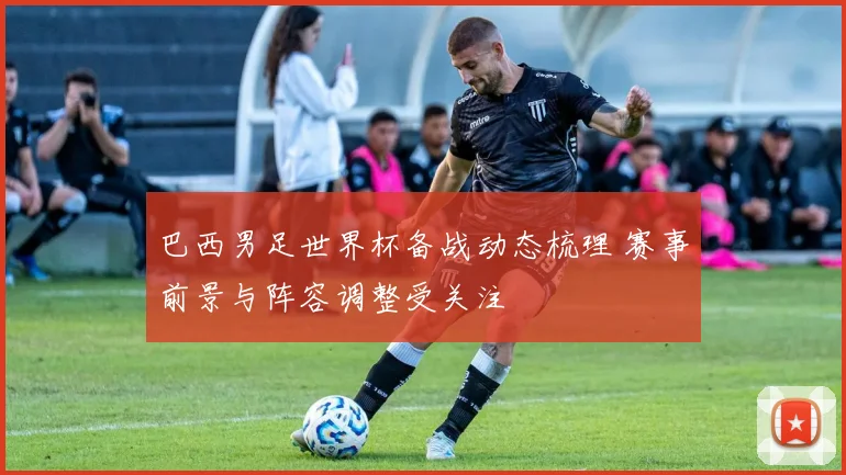 巴西男足世界杯备战动态梳理 赛事前景与阵容调整受关注