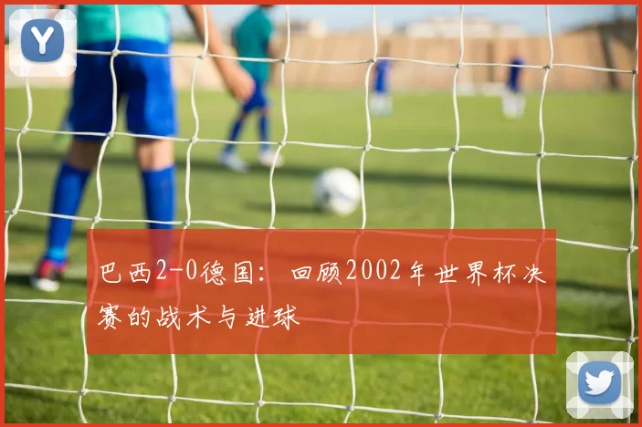 巴西2-0德国：回顾2002年世界杯决赛的战术与进球