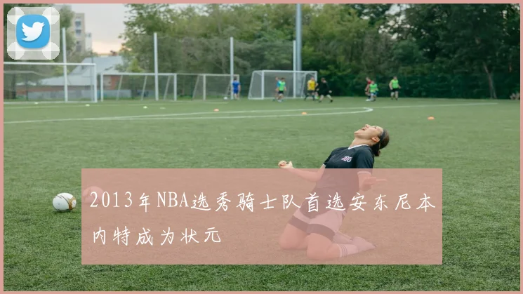 2013年NBA选秀骑士队首选安东尼本内特成为状元