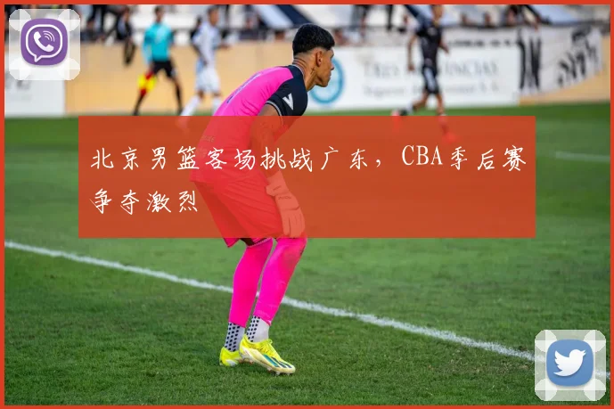 北京男篮客场挑战广东，CBA季后赛争夺激烈